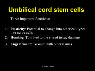 Umbilical cord stem cells
Three important functions:
1. Plasticity: Potential to change into other cell types
like nerve cells
2. Homing: To travel to the site of tissue damage
3. Engraftment: To unite with other tissues
Dr. Monika Nema
 