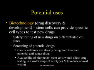 Potential uses
• Biotechnology (drug discovery &
development) – stem cells can provide specific
cell types to test new drugs
– Safety testing of new drugs on differentiated cell
lines.
– Screening of potential drugs
• Cancer cell lines are already being used to screen
potential anti-tumor drugs
• Availability of pluripotent stem cells would allow drug
testing in a wider range of cell types & to reduce animal
testing Dr. Monika Nema
 