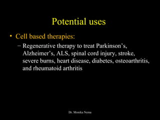 Potential uses
• Cell based therapies:
– Regenerative therapy to treat Parkinson’s,
Alzheimer’s, ALS, spinal cord injury, stroke,
severe burns, heart disease, diabetes, osteoarthritis,
and rheumatoid arthritis
Dr. Monika Nema
 