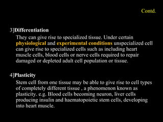 Contd.
3]Differentiation
They can give rise to specialized tissue. Under certain
physiological and experimental conditions unspecialized cell
can give rise to specialized cells such as including heart
muscle cells, blood cells or nerve cells required to repair
damaged or depleted adult cell population or tissue.
4]Plasticity
Stem cell from one tissue may be able to give rise to cell types
of completely different tissue , a phenomenon known as
plasticity. e.g. Blood cells becoming neuron, liver cells
producing insulin and haematopoietic stem cells, developing
into heart muscle.
 