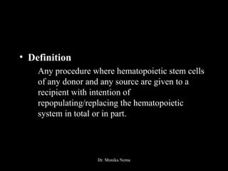 • Definition
Any procedure where hematopoietic stem cells
of any donor and any source are given to a
recipient with intention of
repopulating/replacing the hematopoietic
system in total or in part.
Dr. Monika Nema
 