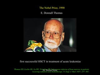 The Nobel Prize, 1990
E. Donnall Thomas
first succsessful HSCT in treatment of acute leukemias
Thomas ED, Lochte HL, Lu WC, Ferrebee JW. Intravenous infusion of bone marrow in patients
receiving radiation and chemotherapy. N. Engl. J. Med. 1957; 257: 491.
Dr. Monika Nema
 