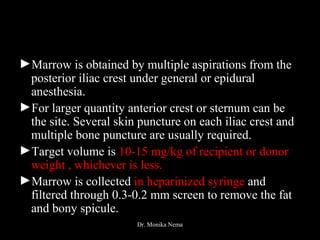 ►Marrow is obtained by multiple aspirations from the
posterior iliac crest under general or epidural
anesthesia.
►For larger quantity anterior crest or sternum can be
the site. Several skin puncture on each iliac crest and
multiple bone puncture are usually required.
►Target volume is 10-15 mg/kg of recipient or donor
weight , whichever is less.
►Marrow is collected in heparinized syringe and
filtered through 0.3-0.2 mm screen to remove the fat
and bony spicule.
Dr. Monika Nema
 