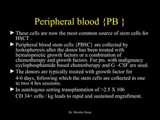 Peripheral blood {PB }
►These cells are now the most common source of stem cells for
HSCT .
►Peripheral blood stem cells {PBSC} are collected by
leokopheresis after the donor has been treated with
hematopoietic growth factors or a combination of
chemotherapy and growth factors. For pts. with malignancy
cyclophosphamide based chemotherapy and G –CSF are used.
►The donors are typically treated with growth factor for
4-6 days, following which the stem cells are collected in one
to two 4 hrs sessions.
►In autologous setting transplantation of >2.5 X 106
CD 34+ cells / kg leads to rapid and sustained engraftment.
Dr. Monika Nema
 
