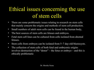 Ethical issues concerning the use
of stem cells
• There are some problematic issues relating to research on stem cells
that mainly concern the origins and methods of stem cell production.
• Small numbers of adult stem cells can be found in the human body,
• The best sources of stem cells are fetuses and embryos.
• Fetal stem cell lines can be cultured from cells isolated from aborted
fetuses.
• Stem cells from embryos can be isolated from 5–7 day-old blastocysts.
• The collection of stem cells of both fetal and embryonic origins
involves destruction of the “donor” – the fetus or embryo – and this is
ethically problematic
Dr. Monika Nema
 