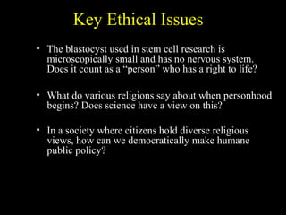 Key Ethical Issues
• The blastocyst used in stem cell research is
microscopically small and has no nervous system.
Does it count as a “person” who has a right to life?
• What do various religions say about when personhood
begins? Does science have a view on this?
• In a society where citizens hold diverse religious
views, how can we democratically make humane
public policy?
 