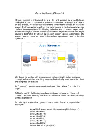 Concept of Stream API Java 1.8
Stream concept is introduced in java 1.8 and present in java.util.stream
package.It is used to process the object from collection or any group of objects
or data source. We can easily understand java stream concept by it's name
stream, In stream water flows from one water source to destination and we can
perform some operations like filtering, collecting etc on stream to get useful
water,Same in java stream concept we can think object flows from one object
source to destination by Stream pipelines (A stream pipeline is composed of a
stream source, zero or more intermediate operations, and a terminal
operation.)
We should be familiar with some concept before going to further in stream
concept and remember one thing streams don’t actually store elements; they
are computed on demand.
1> C.stream() - we are going to get an stream object where C is collection
object.
2>filter()- used to do filtering based on predicate(predicate is nothing but
boolean condition, basically it is a functional interface so it can be replaced by
lambda expression)
3> collect()- it is a terminal operation use to collect filtered or mapped data.
Example-
ArrayList<Integer> arrayList = new ArrayList<Integer>();
arrayList.add(0);
arrayList.add(10);
arrayList.add(20);
arrayList.add(5);
arrayList.add(15);
arrayList.add(25);
System.out.println(arrayList);
 