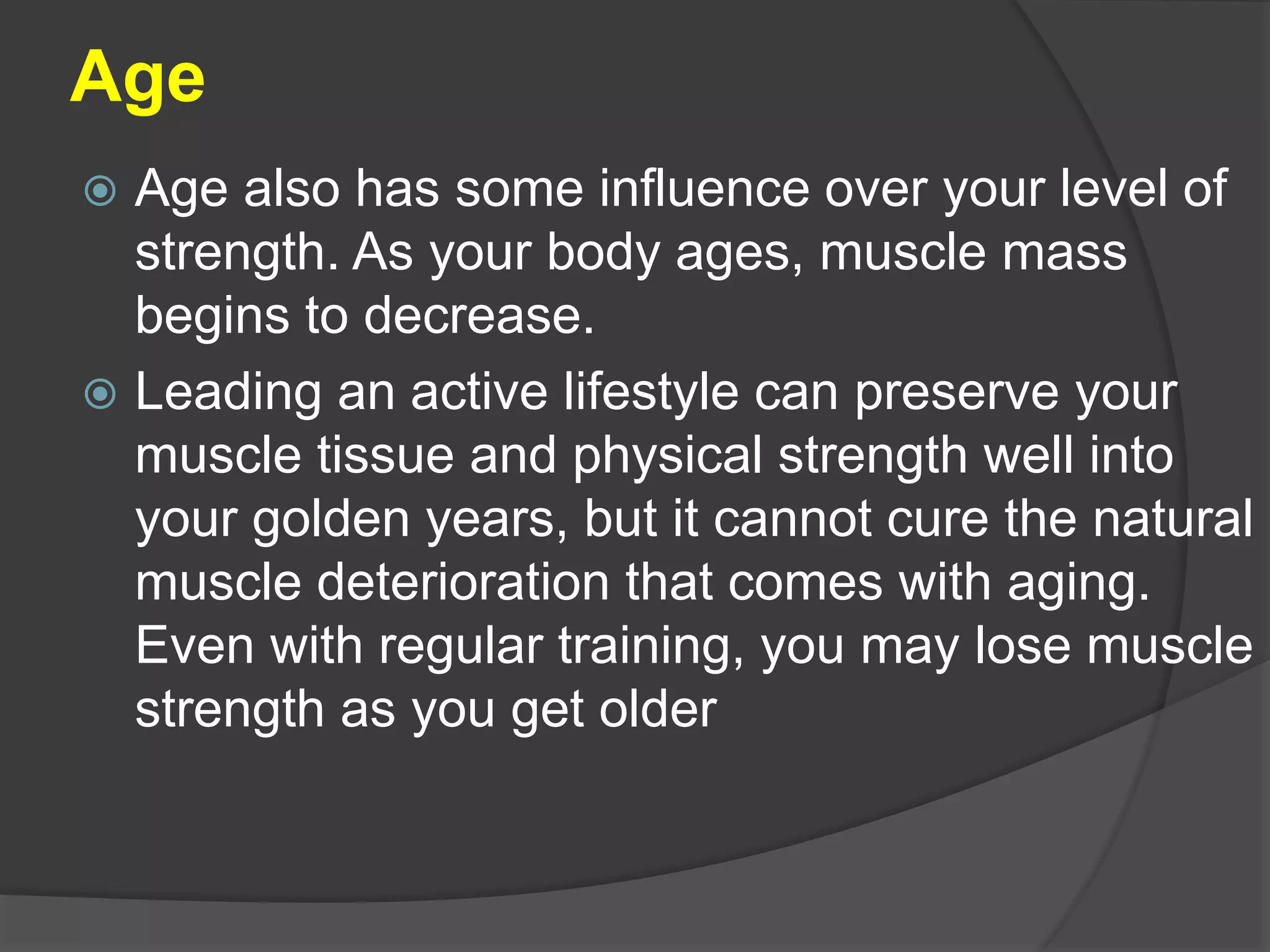 Age
 Age also has some influence over your level of
strength. As your body ages, muscle mass
begins to decrease.
 Leading an active lifestyle can preserve your
muscle tissue and physical strength well into
your golden years, but it cannot cure the natural
muscle deterioration that comes with aging.
Even with regular training, you may lose muscle
strength as you get older
 