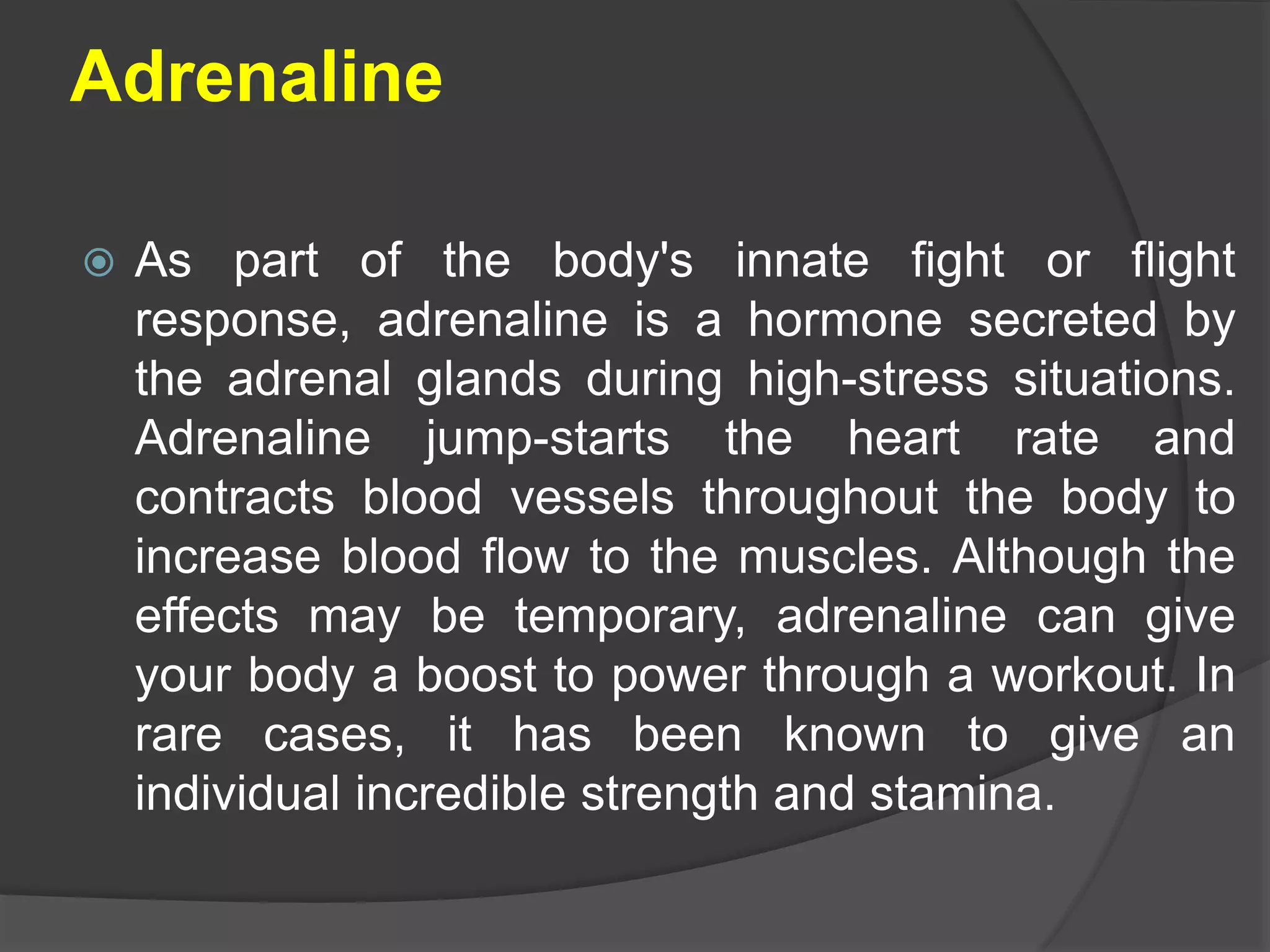 Adrenaline
 As part of the body's innate fight or flight
response, adrenaline is a hormone secreted by
the adrenal glands during high-stress situations.
Adrenaline jump-starts the heart rate and
contracts blood vessels throughout the body to
increase blood flow to the muscles. Although the
effects may be temporary, adrenaline can give
your body a boost to power through a workout. In
rare cases, it has been known to give an
individual incredible strength and stamina.
 
