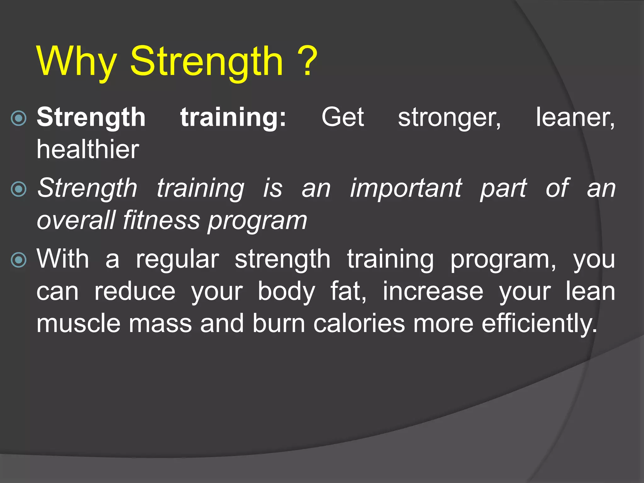 Why Strength ?
 Strength training: Get stronger, leaner,
healthier
 Strength training is an important part of an
overall fitness program
 With a regular strength training program, you
can reduce your body fat, increase your lean
muscle mass and burn calories more efficiently.
 