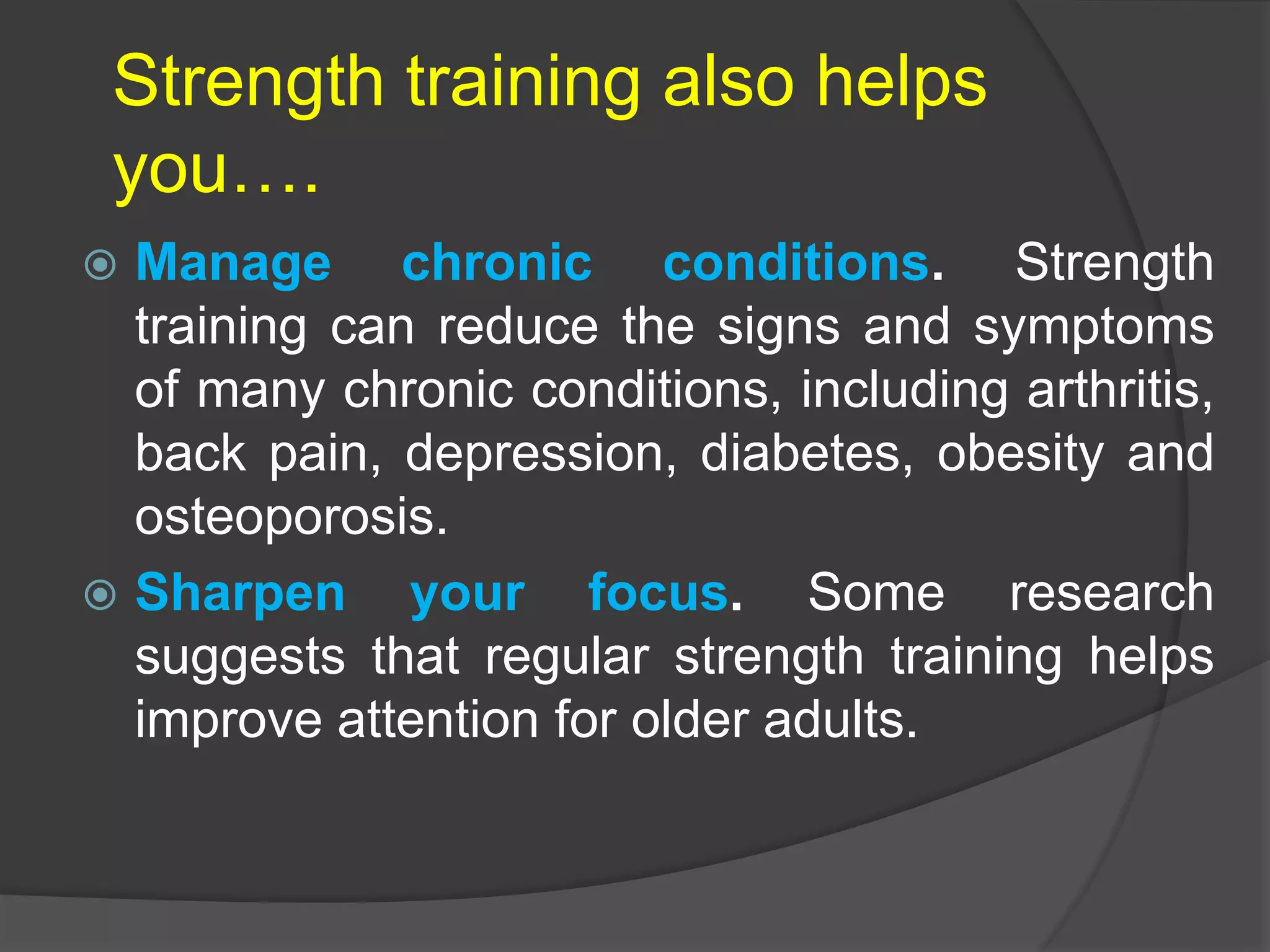 Strength training also helps
you….
 Manage chronic conditions. Strength
training can reduce the signs and symptoms
of many chronic conditions, including arthritis,
back pain, depression, diabetes, obesity and
osteoporosis.
 Sharpen your focus. Some research
suggests that regular strength training helps
improve attention for older adults.
 