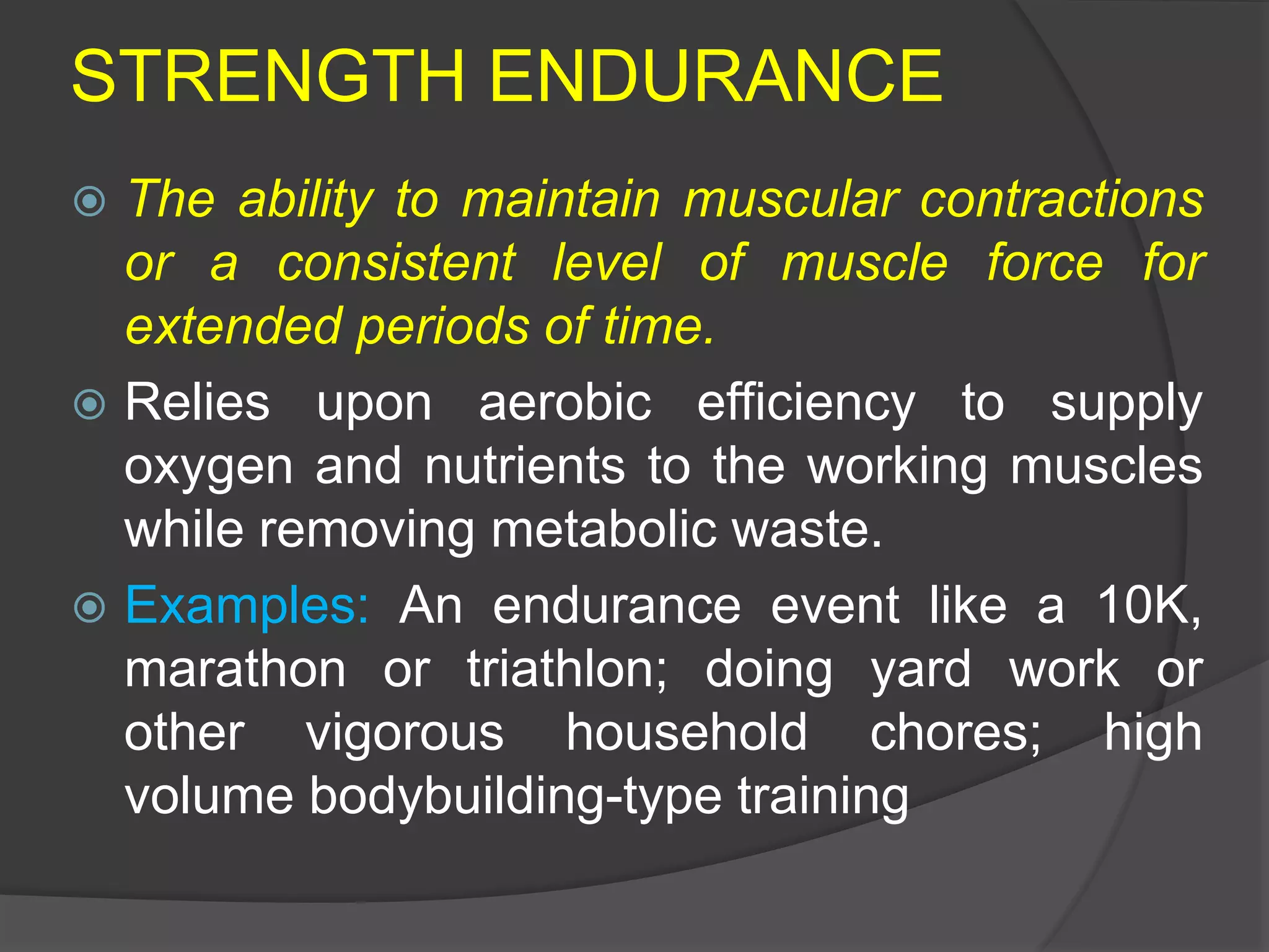 STRENGTH ENDURANCE
 The ability to maintain muscular contractions
or a consistent level of muscle force for
extended periods of time.
 Relies upon aerobic efficiency to supply
oxygen and nutrients to the working muscles
while removing metabolic waste.
 Examples: An endurance event like a 10K,
marathon or triathlon; doing yard work or
other vigorous household chores; high
volume bodybuilding-type training
 
