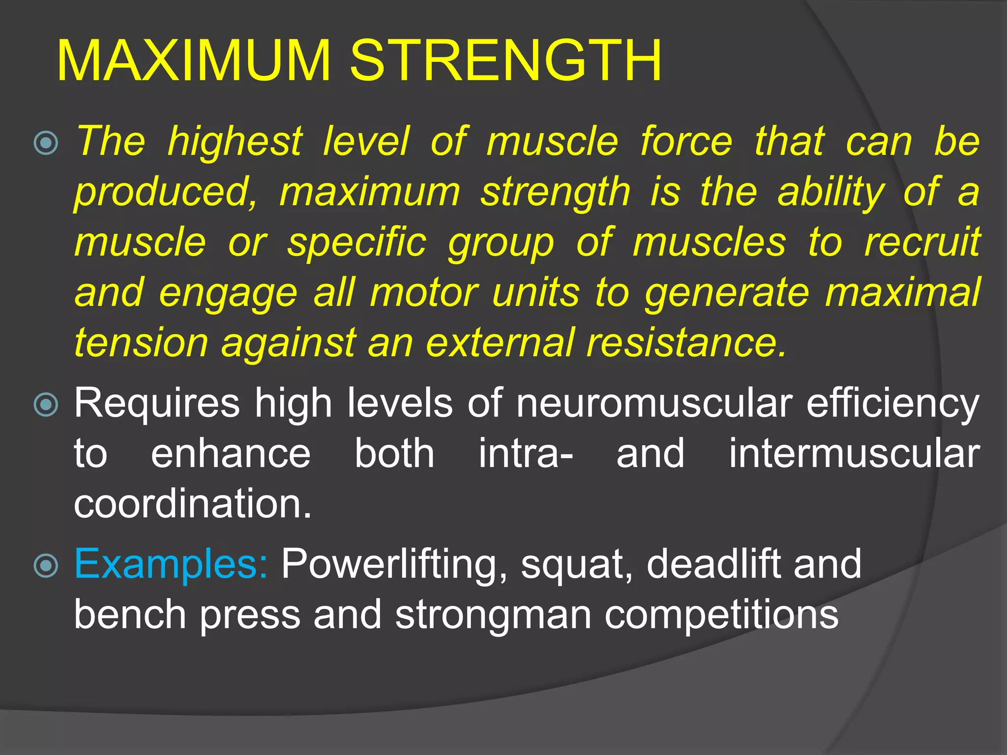 MAXIMUM STRENGTH
 The highest level of muscle force that can be
produced, maximum strength is the ability of a
muscle or specific group of muscles to recruit
and engage all motor units to generate maximal
tension against an external resistance.
 Requires high levels of neuromuscular efficiency
to enhance both intra- and intermuscular
coordination.
 Examples: Powerlifting, squat, deadlift and
bench press and strongman competitions
 