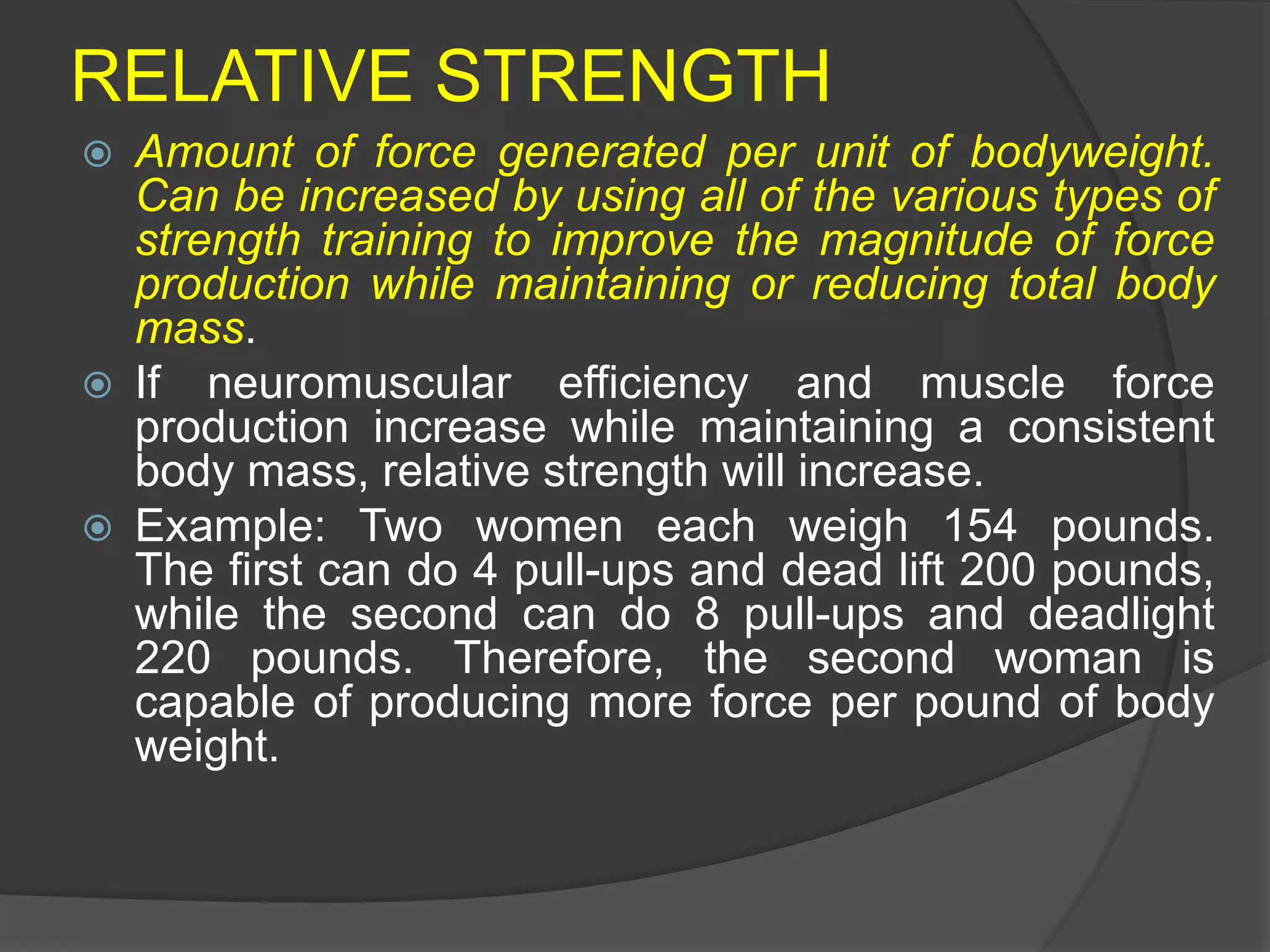 RELATIVE STRENGTH
 Amount of force generated per unit of bodyweight.
Can be increased by using all of the various types of
strength training to improve the magnitude of force
production while maintaining or reducing total body
mass.
 If neuromuscular efficiency and muscle force
production increase while maintaining a consistent
body mass, relative strength will increase.
 Example: Two women each weigh 154 pounds.
The first can do 4 pull-ups and dead lift 200 pounds,
while the second can do 8 pull-ups and deadlight
220 pounds. Therefore, the second woman is
capable of producing more force per pound of body
weight.
 
