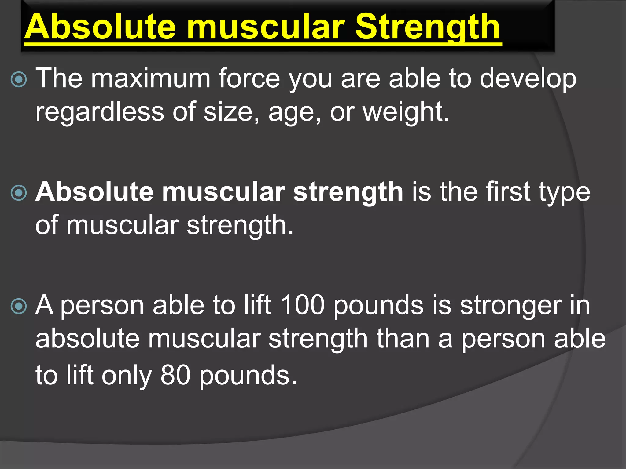 Absolute muscular Strength
 The maximum force you are able to develop
regardless of size, age, or weight.
 Absolute muscular strength is the first type
of muscular strength.
 A person able to lift 100 pounds is stronger in
absolute muscular strength than a person able
to lift only 80 pounds.
 