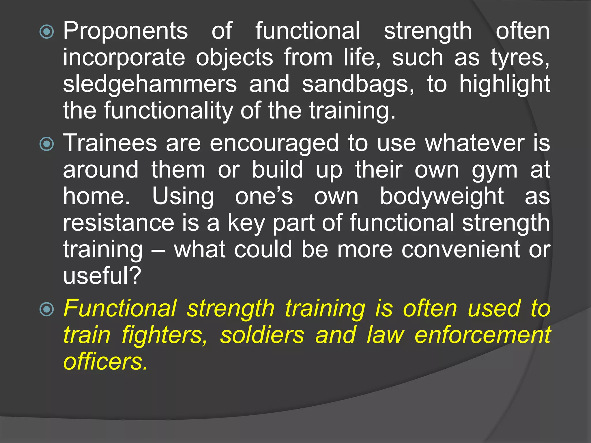 Proponents of functional strength often
incorporate objects from life, such as tyres,
sledgehammers and sandbags, to highlight
the functionality of the training.
 Trainees are encouraged to use whatever is
around them or build up their own gym at
home. Using one’s own bodyweight as
resistance is a key part of functional strength
training – what could be more convenient or
useful?
 Functional strength training is often used to
train fighters, soldiers and law enforcement
officers.
 