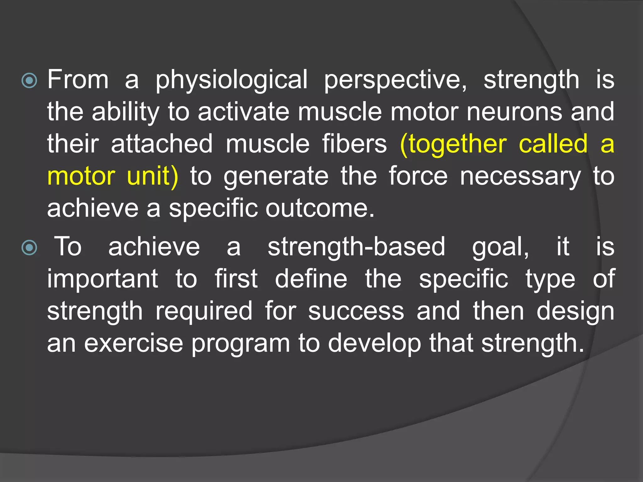  From a physiological perspective, strength is
the ability to activate muscle motor neurons and
their attached muscle fibers (together called a
motor unit) to generate the force necessary to
achieve a specific outcome.
 To achieve a strength-based goal, it is
important to first define the specific type of
strength required for success and then design
an exercise program to develop that strength.
 