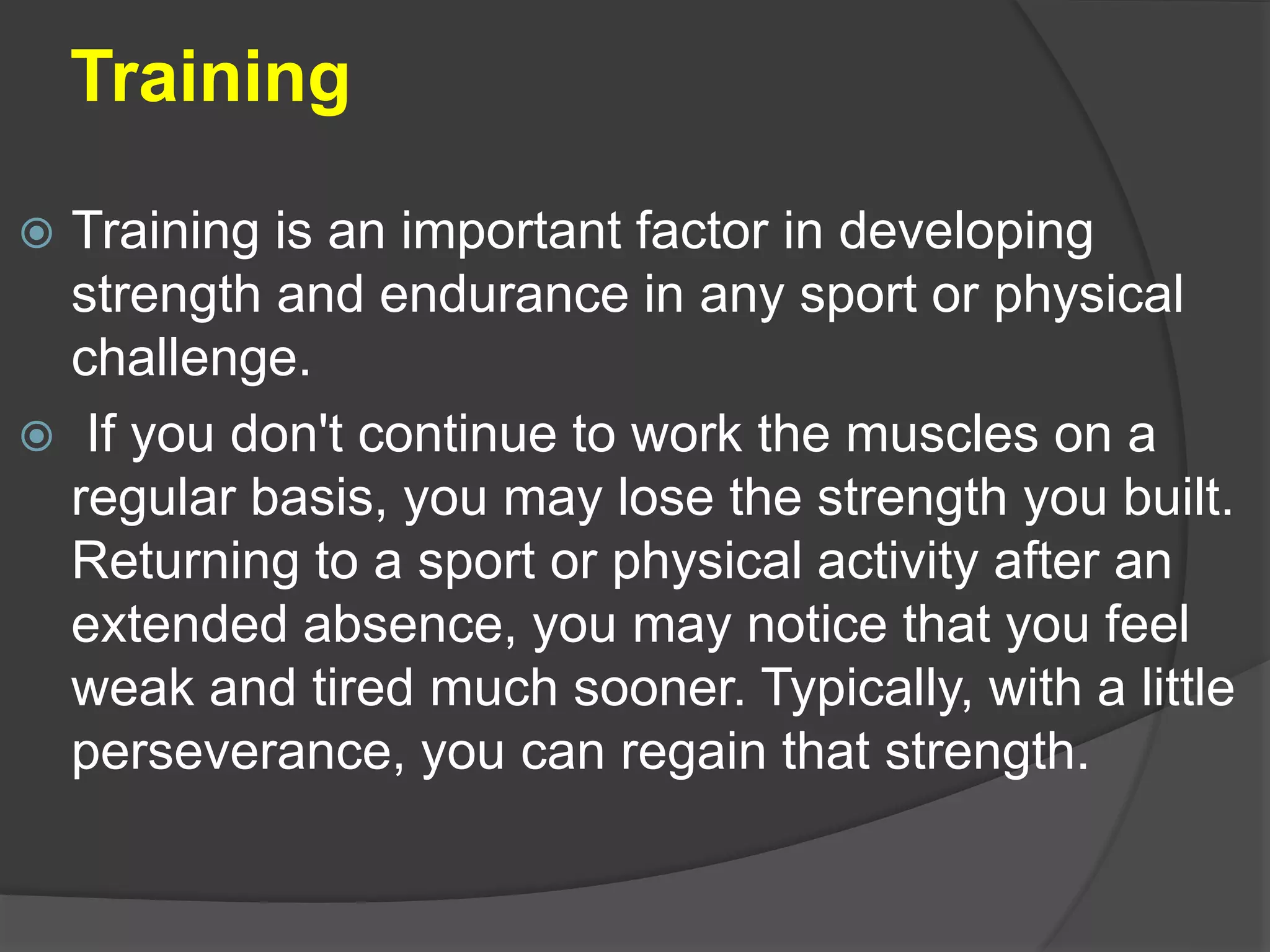 Training
 Training is an important factor in developing
strength and endurance in any sport or physical
challenge.
 If you don't continue to work the muscles on a
regular basis, you may lose the strength you built.
Returning to a sport or physical activity after an
extended absence, you may notice that you feel
weak and tired much sooner. Typically, with a little
perseverance, you can regain that strength.
 