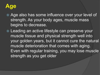 Age
 Age also has some influence over your level of
strength. As your body ages, muscle mass
begins to decrease.
 Leading an active lifestyle can preserve your
muscle tissue and physical strength well into
your golden years, but it cannot cure the natural
muscle deterioration that comes with aging.
Even with regular training, you may lose muscle
strength as you get older
 