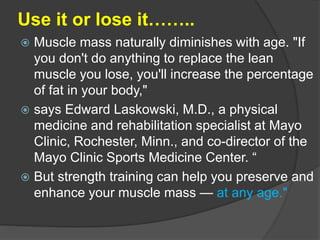 Use it or lose it……..
 Muscle mass naturally diminishes with age. "If
you don't do anything to replace the lean
muscle you lose, you'll increase the percentage
of fat in your body,"
 says Edward Laskowski, M.D., a physical
medicine and rehabilitation specialist at Mayo
Clinic, Rochester, Minn., and co-director of the
Mayo Clinic Sports Medicine Center. “
 But strength training can help you preserve and
enhance your muscle mass — at any age."
 