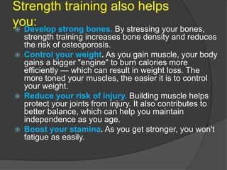 Strength training also helps
you: Develop strong bones. By stressing your bones,
strength training increases bone density and reduces
the risk of osteoporosis.
 Control your weight. As you gain muscle, your body
gains a bigger "engine" to burn calories more
efficiently — which can result in weight loss. The
more toned your muscles, the easier it is to control
your weight.
 Reduce your risk of injury. Building muscle helps
protect your joints from injury. It also contributes to
better balance, which can help you maintain
independence as you age.
 Boost your stamina. As you get stronger, you won't
fatigue as easily.
 