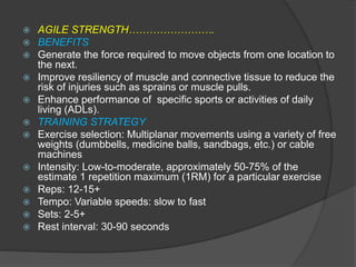  AGILE STRENGTH…………………….
 BENEFITS
 Generate the force required to move objects from one location to
the next.
 Improve resiliency of muscle and connective tissue to reduce the
risk of injuries such as sprains or muscle pulls.
 Enhance performance of specific sports or activities of daily
living (ADLs).
 TRAINING STRATEGY
 Exercise selection: Multiplanar movements using a variety of free
weights (dumbbells, medicine balls, sandbags, etc.) or cable
machines
 Intensity: Low-to-moderate, approximately 50-75% of the
estimate 1 repetition maximum (1RM) for a particular exercise
 Reps: 12-15+
 Tempo: Variable speeds: slow to fast
 Sets: 2-5+
 Rest interval: 30-90 seconds
 