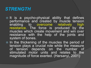 STRENGTH
 It is a psycho-physical ability that defines
performance and created by muscle tension
enabling to overcome relatively high
resistance. The force is produced by the
muscles which create movement and win over
resistance with the help of the joints and
system of bones.
 In the thickening of the muscles the period of
tension plays a crucial role while the measure
of tension depends on the number of
stimulated motor units and relates to the
magnitude of force exerted. (Harsanyi, 2001)
 
