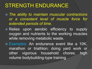 STRENGTH ENDURANCE
 The ability to maintain muscular contractions
or a consistent level of muscle force for
extended periods of time.
 Relies upon aerobic efficiency to supply
oxygen and nutrients to the working muscles
while removing metabolic waste.
 Examples: An endurance event like a 10K,
marathon or triathlon; doing yard work or
other vigorous household chores; high
volume bodybuilding-type training
 