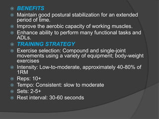  BENEFITS
 Maintain good postural stabilization for an extended
period of time.
 Improve the aerobic capacity of working muscles.
 Enhance ability to perform many functional tasks and
ADLs.
 TRAINING STRATEGY
 Exercise selection: Compound and single-joint
movements using a variety of equipment; body-weight
exercises
 Intensity: Low-to-moderate, approximately 40-80% of
1RM
 Reps: 10+
 Tempo: Consistent: slow to moderate
 Sets: 2-5+
 Rest interval: 30-60 seconds
 