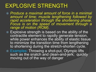EXPLOSIVE STRENGTH
 Produce a maximal amount of force in a minimal
amount of time; muscle lengthening followed by
rapid acceleration through the shortening phase.
Focus is on the speed of movement through a
range of motion (ROM).
 Explosive strength is based on the ability of the
contractile element to rapidly generate tension,
while power enhances the ability of elastic tissue
to minimize the transition time from lengthening
to shortening during the stretch-shorten cycle.
 Examples: Throwing a shot-put, Olympic lifts
such as the snatch and clean-and-jerk; quickly
moving out of the way of danger
 