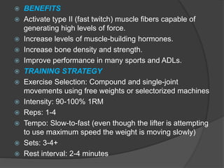  BENEFITS
 Activate type II (fast twitch) muscle fibers capable of
generating high levels of force.
 Increase levels of muscle-building hormones.
 Increase bone density and strength.
 Improve performance in many sports and ADLs.
 TRAINING STRATEGY
 Exercise Selection: Compound and single-joint
movements using free weights or selectorized machines
 Intensity: 90-100% 1RM
 Reps: 1-4
 Tempo: Slow-to-fast (even though the lifter is attempting
to use maximum speed the weight is moving slowly)
 Sets: 3-4+
 Rest interval: 2-4 minutes
 