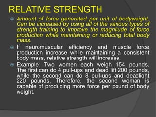 RELATIVE STRENGTH
 Amount of force generated per unit of bodyweight.
Can be increased by using all of the various types of
strength training to improve the magnitude of force
production while maintaining or reducing total body
mass.
 If neuromuscular efficiency and muscle force
production increase while maintaining a consistent
body mass, relative strength will increase.
 Example: Two women each weigh 154 pounds.
The first can do 4 pull-ups and dead lift 200 pounds,
while the second can do 8 pull-ups and deadlight
220 pounds. Therefore, the second woman is
capable of producing more force per pound of body
weight.
 