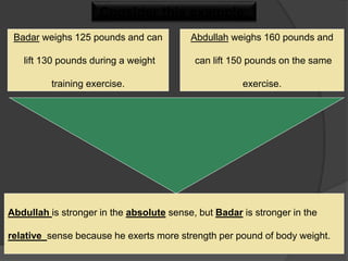 Consider this example:
Badar weighs 125 pounds and can
lift 130 pounds during a weight
training exercise.
Abdullah weighs 160 pounds and
can lift 150 pounds on the same
exercise.
Abdullah is stronger in the absolute sense, but Badar is stronger in the
relative sense because he exerts more strength per pound of body weight.
 