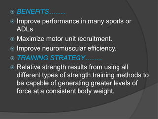  BENEFITS……..
 Improve performance in many sports or
ADLs.
 Maximize motor unit recruitment.
 Improve neuromuscular efficiency.
 TRAINING STRATEGY……..
 Relative strength results from using all
different types of strength training methods to
be capable of generating greater levels of
force at a consistent body weight.
 