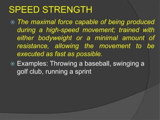 SPEED STRENGTH
 The maximal force capable of being produced
during a high-speed movement; trained with
either bodyweight or a minimal amount of
resistance, allowing the movement to be
executed as fast as possible.
 Examples: Throwing a baseball, swinging a
golf club, running a sprint
 