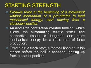 STARTING STRENGTH
 Produce force at the beginning of a movement
without momentum or a pre-stretch to load
mechanical energy; start moving from a
stationary position
 An isometric contraction creates tension, which
allows the surrounding elastic fascia and
connective tissue to lengthen and store
mechanical energy for a rapid rate of force
production.
 Examples: A track start, a football linemen in his
stance before the ball is snapped, getting up
from a seated position
 