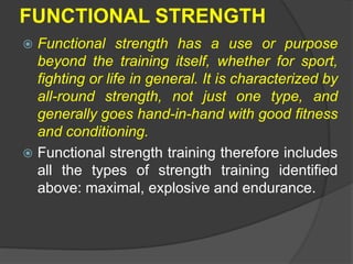 FUNCTIONAL STRENGTH
 Functional strength has a use or purpose
beyond the training itself, whether for sport,
fighting or life in general. It is characterized by
all-round strength, not just one type, and
generally goes hand-in-hand with good fitness
and conditioning.
 Functional strength training therefore includes
all the types of strength training identified
above: maximal, explosive and endurance.
 