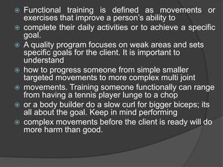  Functional training is defined as movements or
exercises that improve a person’s ability to
 complete their daily activities or to achieve a specific
goal.
 A quality program focuses on weak areas and sets
specific goals for the client. It is important to
understand
 how to progress someone from simple smaller
targeted movements to more complex multi joint
 movements. Training someone functionally can range
from having a tennis player lunge to a chop
 or a body builder do a slow curl for bigger biceps; its
all about the goal. Keep in mind performing
 complex movements before the client is ready will do
more harm than good.
 