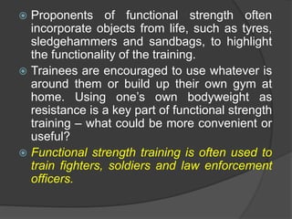  Proponents of functional strength often
incorporate objects from life, such as tyres,
sledgehammers and sandbags, to highlight
the functionality of the training.
 Trainees are encouraged to use whatever is
around them or build up their own gym at
home. Using one’s own bodyweight as
resistance is a key part of functional strength
training – what could be more convenient or
useful?
 Functional strength training is often used to
train fighters, soldiers and law enforcement
officers.
 