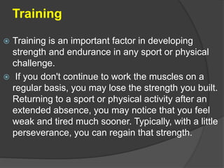 Training
 Training is an important factor in developing
strength and endurance in any sport or physical
challenge.
 If you don't continue to work the muscles on a
regular basis, you may lose the strength you built.
Returning to a sport or physical activity after an
extended absence, you may notice that you feel
weak and tired much sooner. Typically, with a little
perseverance, you can regain that strength.
 