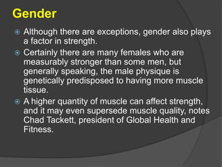 Gender
 Although there are exceptions, gender also plays
a factor in strength.
 Certainly there are many females who are
measurably stronger than some men, but
generally speaking, the male physique is
genetically predisposed to having more muscle
tissue.
 A higher quantity of muscle can affect strength,
and it may even supersede muscle quality, notes
Chad Tackett, president of Global Health and
Fitness.
 