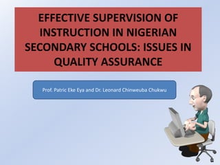 EFFECTIVE SUPERVISION OF 
INSTRUCTION IN NIGERIAN 
SECONDARY SCHOOLS: ISSUES IN 
QUALITY ASSURANCE 
Prof. Patric Eke Eya and Dr. Leonard Chinweuba Chukwu 
 
