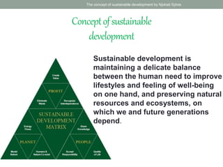 Conceptofsustainable
development
Sustainable development is
maintaining a delicate balance
between the human need to improve
lifestyles and feeling of well-being
on one hand, and preserving natural
resources and ecosystems, on
which we and future generations
depend.
The concept of sustainable development by Njobati Sylvie
 