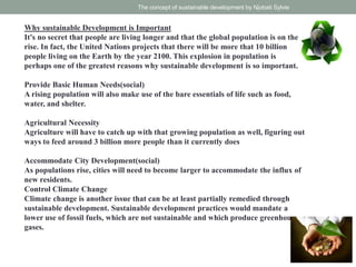 Why sustainable Development is Important
It's no secret that people are living longer and that the global population is on the
rise. In fact, the United Nations projects that there will be more that 10 billion
people living on the Earth by the year 2100. This explosion in population is
perhaps one of the greatest reasons why sustainable development is so important.
Provide Basic Human Needs(social)
A rising population will also make use of the bare essentials of life such as food,
water, and shelter.
Agricultural Necessity
Agriculture will have to catch up with that growing population as well, figuring out
ways to feed around 3 billion more people than it currently does
Accommodate City Development(social)
As populations rise, cities will need to become larger to accommodate the influx of
new residents.
Control Climate Change
Climate change is another issue that can be at least partially remedied through
sustainable development. Sustainable development practices would mandate a
lower use of fossil fuels, which are not sustainable and which produce greenhouse
gases.
The concept of sustainable development by Njobati Sylvie
 