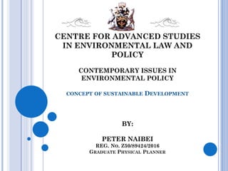 CENTRE FOR ADVANCED STUDIES
IN ENVIRONMENTAL LAW AND
POLICY
CONTEMPORARY ISSUES IN
ENVIRONMENTAL POLICY
CONCEPT OF SUSTAINABLE DEVELOPMENT
BY:
PETER NAIBEI
REG. NO. Z50/89424/2016
GRADUATE PHYSICAL PLANNER
 