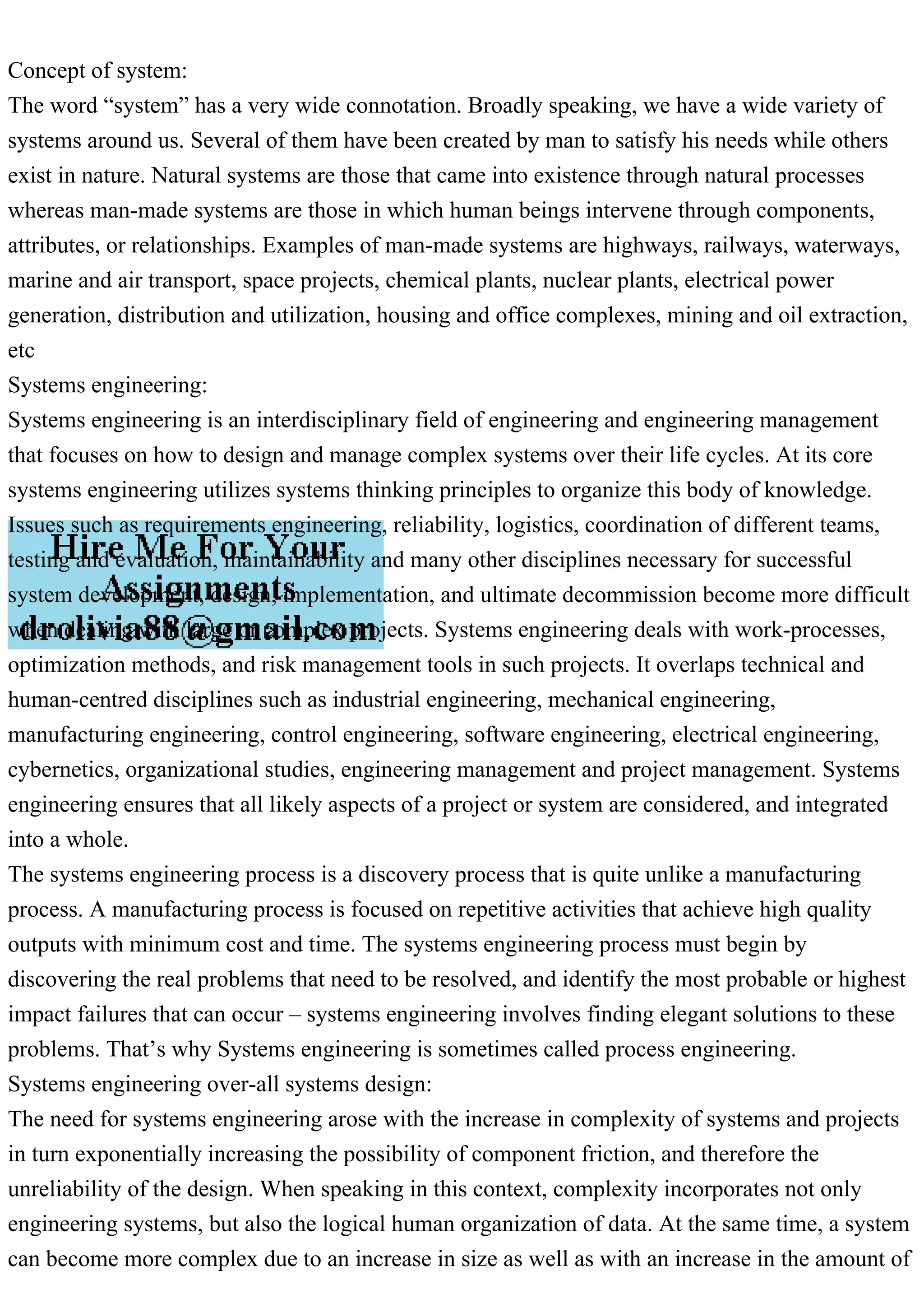 Concept of system:
The word “system” has a very wide connotation. Broadly speaking, we have a wide variety of
systems around us. Several of them have been created by man to satisfy his needs while others
exist in nature. Natural systems are those that came into existence through natural processes
whereas man-made systems are those in which human beings intervene through components,
attributes, or relationships. Examples of man-made systems are highways, railways, waterways,
marine and air transport, space projects, chemical plants, nuclear plants, electrical power
generation, distribution and utilization, housing and office complexes, mining and oil extraction,
etc
Systems engineering:
Systems engineering is an interdisciplinary field of engineering and engineering management
that focuses on how to design and manage complex systems over their life cycles. At its core
systems engineering utilizes systems thinking principles to organize this body of knowledge.
Issues such as requirements engineering, reliability, logistics, coordination of different teams,
testing and evaluation, maintainability and many other disciplines necessary for successful
system development, design, implementation, and ultimate decommission become more difficult
when dealing with large or complex projects. Systems engineering deals with work-processes,
optimization methods, and risk management tools in such projects. It overlaps technical and
human-centred disciplines such as industrial engineering, mechanical engineering,
manufacturing engineering, control engineering, software engineering, electrical engineering,
cybernetics, organizational studies, engineering management and project management. Systems
engineering ensures that all likely aspects of a project or system are considered, and integrated
into a whole.
The systems engineering process is a discovery process that is quite unlike a manufacturing
process. A manufacturing process is focused on repetitive activities that achieve high quality
outputs with minimum cost and time. The systems engineering process must begin by
discovering the real problems that need to be resolved, and identify the most probable or highest
impact failures that can occur – systems engineering involves finding elegant solutions to these
problems. That’s why Systems engineering is sometimes called process engineering.
Systems engineering over-all systems design:
The need for systems engineering arose with the increase in complexity of systems and projects
in turn exponentially increasing the possibility of component friction, and therefore the
unreliability of the design. When speaking in this context, complexity incorporates not only
engineering systems, but also the logical human organization of data. At the same time, a system
can become more complex due to an increase in size as well as with an increase in the amount of
 