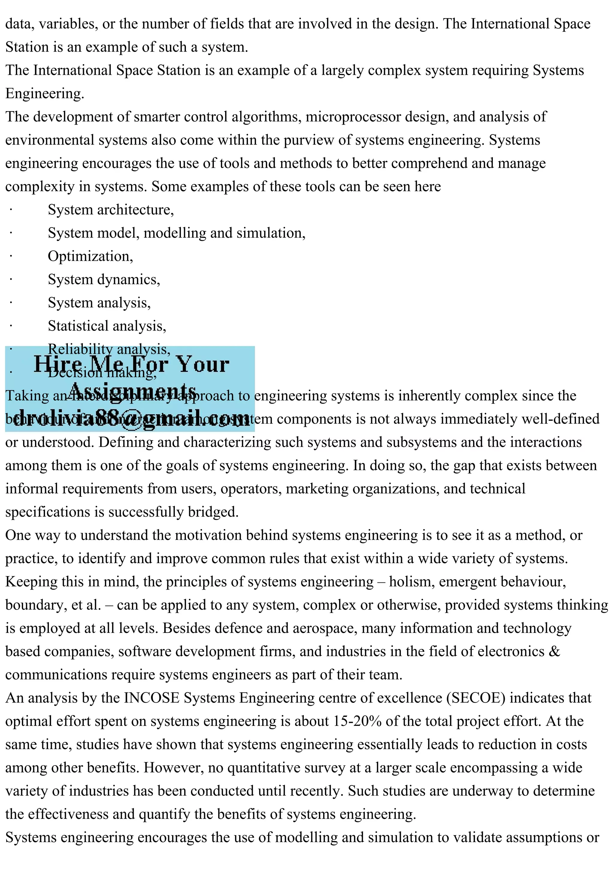 data, variables, or the number of fields that are involved in the design. The International Space
Station is an example of such a system.
The International Space Station is an example of a largely complex system requiring Systems
Engineering.
The development of smarter control algorithms, microprocessor design, and analysis of
environmental systems also come within the purview of systems engineering. Systems
engineering encourages the use of tools and methods to better comprehend and manage
complexity in systems. Some examples of these tools can be seen here
· System architecture,
· System model, modelling and simulation,
· Optimization,
· System dynamics,
· System analysis,
· Statistical analysis,
· Reliability analysis,
· Decision making,
Taking an Interdisciplinary approach to engineering systems is inherently complex since the
behaviour of and interaction among system components is not always immediately well-defined
or understood. Defining and characterizing such systems and subsystems and the interactions
among them is one of the goals of systems engineering. In doing so, the gap that exists between
informal requirements from users, operators, marketing organizations, and technical
specifications is successfully bridged.
One way to understand the motivation behind systems engineering is to see it as a method, or
practice, to identify and improve common rules that exist within a wide variety of systems.
Keeping this in mind, the principles of systems engineering – holism, emergent behaviour,
boundary, et al. – can be applied to any system, complex or otherwise, provided systems thinking
is employed at all levels. Besides defence and aerospace, many information and technology
based companies, software development firms, and industries in the field of electronics &
communications require systems engineers as part of their team.
An analysis by the INCOSE Systems Engineering centre of excellence (SECOE) indicates that
optimal effort spent on systems engineering is about 15-20% of the total project effort. At the
same time, studies have shown that systems engineering essentially leads to reduction in costs
among other benefits. However, no quantitative survey at a larger scale encompassing a wide
variety of industries has been conducted until recently. Such studies are underway to determine
the effectiveness and quantify the benefits of systems engineering.
Systems engineering encourages the use of modelling and simulation to validate assumptions or
 