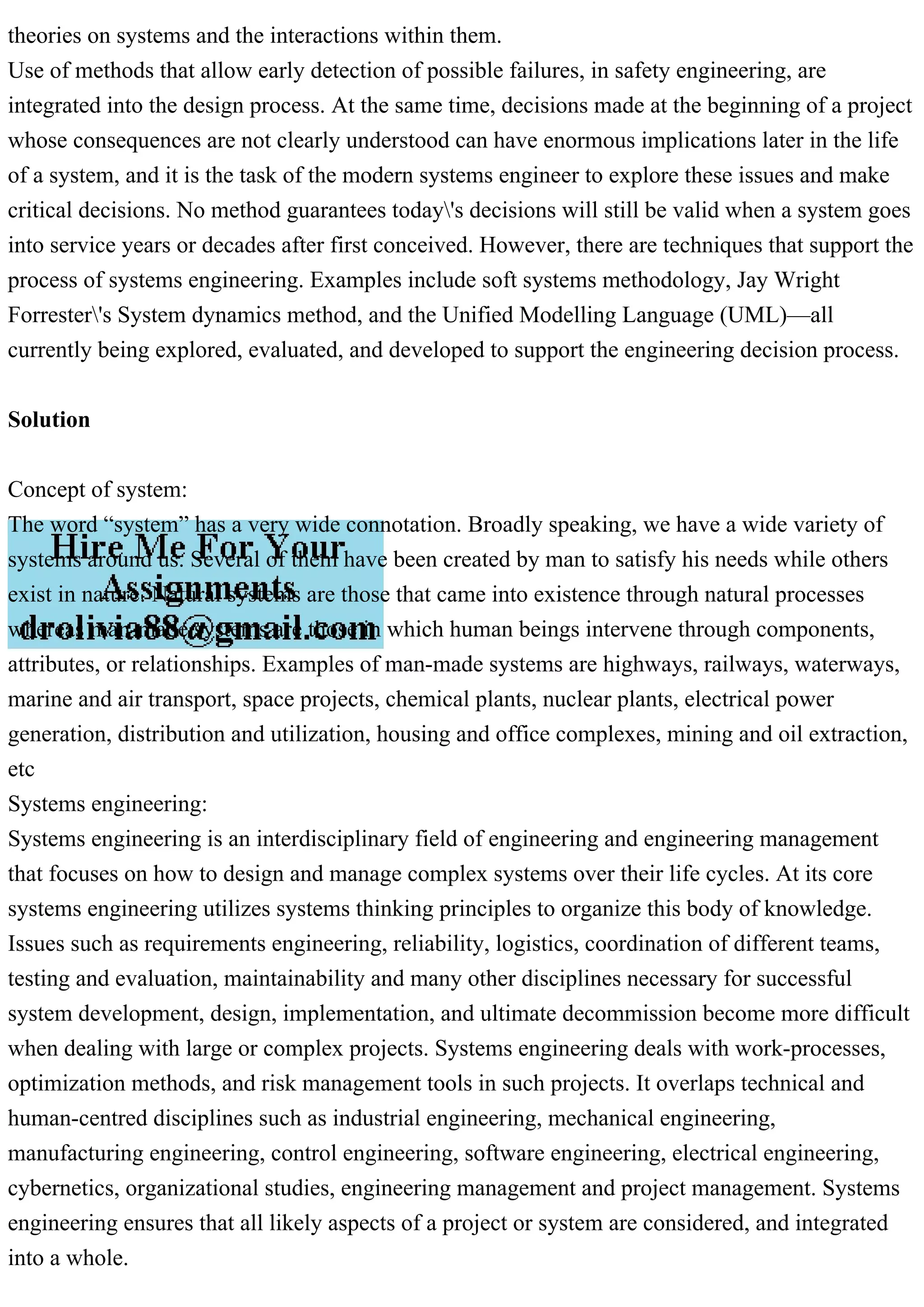 theories on systems and the interactions within them.
Use of methods that allow early detection of possible failures, in safety engineering, are
integrated into the design process. At the same time, decisions made at the beginning of a project
whose consequences are not clearly understood can have enormous implications later in the life
of a system, and it is the task of the modern systems engineer to explore these issues and make
critical decisions. No method guarantees today's decisions will still be valid when a system goes
into service years or decades after first conceived. However, there are techniques that support the
process of systems engineering. Examples include soft systems methodology, Jay Wright
Forrester's System dynamics method, and the Unified Modelling Language (UML)—all
currently being explored, evaluated, and developed to support the engineering decision process.
Solution
Concept of system:
The word “system” has a very wide connotation. Broadly speaking, we have a wide variety of
systems around us. Several of them have been created by man to satisfy his needs while others
exist in nature. Natural systems are those that came into existence through natural processes
whereas man-made systems are those in which human beings intervene through components,
attributes, or relationships. Examples of man-made systems are highways, railways, waterways,
marine and air transport, space projects, chemical plants, nuclear plants, electrical power
generation, distribution and utilization, housing and office complexes, mining and oil extraction,
etc
Systems engineering:
Systems engineering is an interdisciplinary field of engineering and engineering management
that focuses on how to design and manage complex systems over their life cycles. At its core
systems engineering utilizes systems thinking principles to organize this body of knowledge.
Issues such as requirements engineering, reliability, logistics, coordination of different teams,
testing and evaluation, maintainability and many other disciplines necessary for successful
system development, design, implementation, and ultimate decommission become more difficult
when dealing with large or complex projects. Systems engineering deals with work-processes,
optimization methods, and risk management tools in such projects. It overlaps technical and
human-centred disciplines such as industrial engineering, mechanical engineering,
manufacturing engineering, control engineering, software engineering, electrical engineering,
cybernetics, organizational studies, engineering management and project management. Systems
engineering ensures that all likely aspects of a project or system are considered, and integrated
into a whole.
 