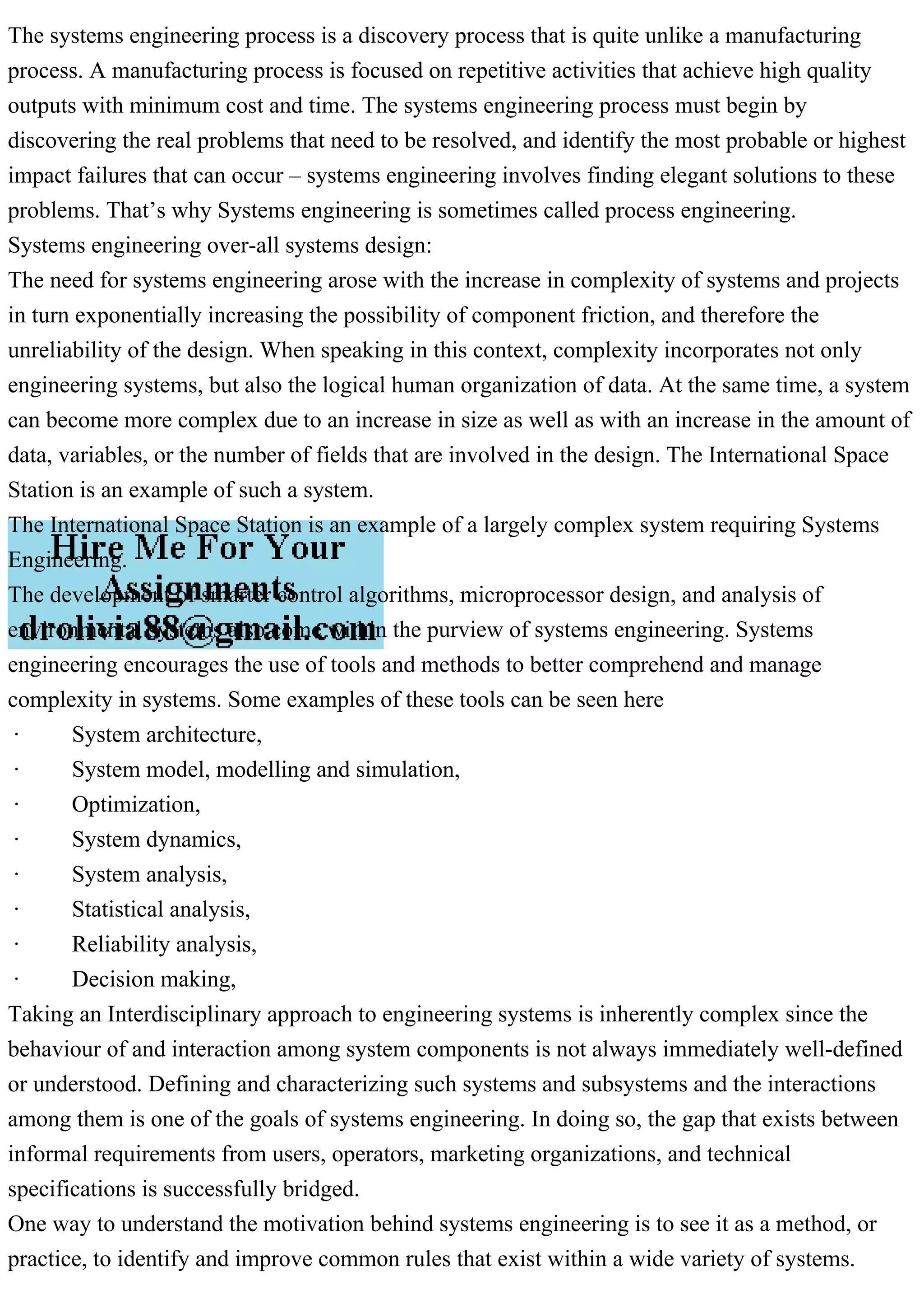 The systems engineering process is a discovery process that is quite unlike a manufacturing
process. A manufacturing process is focused on repetitive activities that achieve high quality
outputs with minimum cost and time. The systems engineering process must begin by
discovering the real problems that need to be resolved, and identify the most probable or highest
impact failures that can occur – systems engineering involves finding elegant solutions to these
problems. That’s why Systems engineering is sometimes called process engineering.
Systems engineering over-all systems design:
The need for systems engineering arose with the increase in complexity of systems and projects
in turn exponentially increasing the possibility of component friction, and therefore the
unreliability of the design. When speaking in this context, complexity incorporates not only
engineering systems, but also the logical human organization of data. At the same time, a system
can become more complex due to an increase in size as well as with an increase in the amount of
data, variables, or the number of fields that are involved in the design. The International Space
Station is an example of such a system.
The International Space Station is an example of a largely complex system requiring Systems
Engineering.
The development of smarter control algorithms, microprocessor design, and analysis of
environmental systems also come within the purview of systems engineering. Systems
engineering encourages the use of tools and methods to better comprehend and manage
complexity in systems. Some examples of these tools can be seen here
· System architecture,
· System model, modelling and simulation,
· Optimization,
· System dynamics,
· System analysis,
· Statistical analysis,
· Reliability analysis,
· Decision making,
Taking an Interdisciplinary approach to engineering systems is inherently complex since the
behaviour of and interaction among system components is not always immediately well-defined
or understood. Defining and characterizing such systems and subsystems and the interactions
among them is one of the goals of systems engineering. In doing so, the gap that exists between
informal requirements from users, operators, marketing organizations, and technical
specifications is successfully bridged.
One way to understand the motivation behind systems engineering is to see it as a method, or
practice, to identify and improve common rules that exist within a wide variety of systems.
 