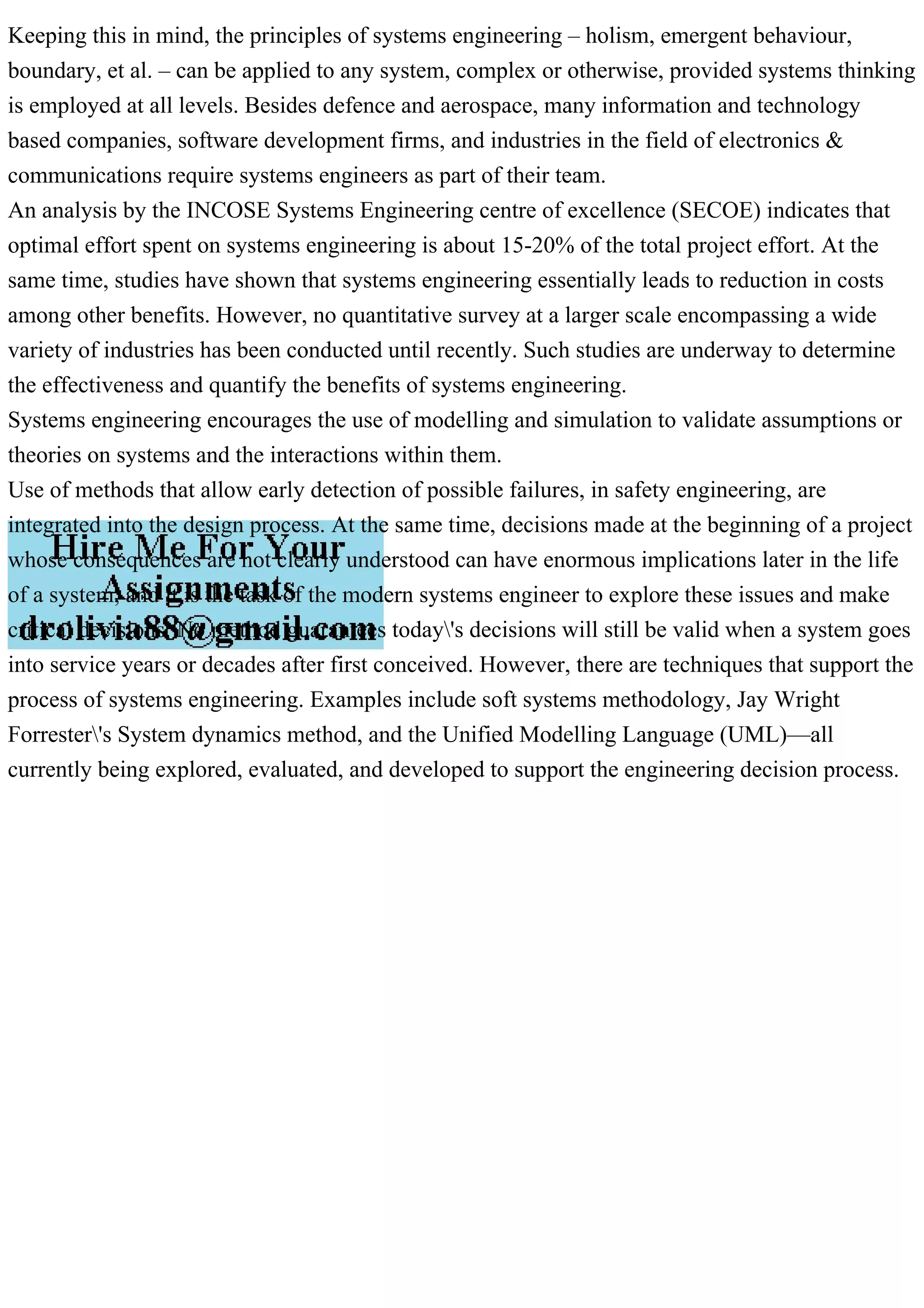 Keeping this in mind, the principles of systems engineering – holism, emergent behaviour,
boundary, et al. – can be applied to any system, complex or otherwise, provided systems thinking
is employed at all levels. Besides defence and aerospace, many information and technology
based companies, software development firms, and industries in the field of electronics &
communications require systems engineers as part of their team.
An analysis by the INCOSE Systems Engineering centre of excellence (SECOE) indicates that
optimal effort spent on systems engineering is about 15-20% of the total project effort. At the
same time, studies have shown that systems engineering essentially leads to reduction in costs
among other benefits. However, no quantitative survey at a larger scale encompassing a wide
variety of industries has been conducted until recently. Such studies are underway to determine
the effectiveness and quantify the benefits of systems engineering.
Systems engineering encourages the use of modelling and simulation to validate assumptions or
theories on systems and the interactions within them.
Use of methods that allow early detection of possible failures, in safety engineering, are
integrated into the design process. At the same time, decisions made at the beginning of a project
whose consequences are not clearly understood can have enormous implications later in the life
of a system, and it is the task of the modern systems engineer to explore these issues and make
critical decisions. No method guarantees today's decisions will still be valid when a system goes
into service years or decades after first conceived. However, there are techniques that support the
process of systems engineering. Examples include soft systems methodology, Jay Wright
Forrester's System dynamics method, and the Unified Modelling Language (UML)—all
currently being explored, evaluated, and developed to support the engineering decision process.
 
